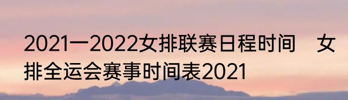 2021一2022女排联赛日程时间　女排全运会赛事时间表2021