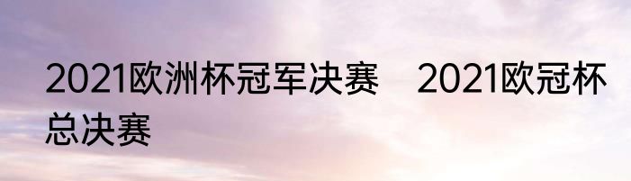 2021欧洲杯冠军决赛　2021欧冠杯总决赛