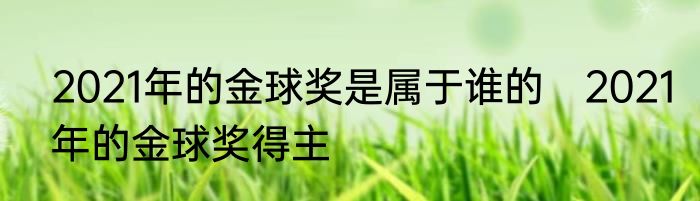 2021年的金球奖是属于谁的　2021年的金球奖得主