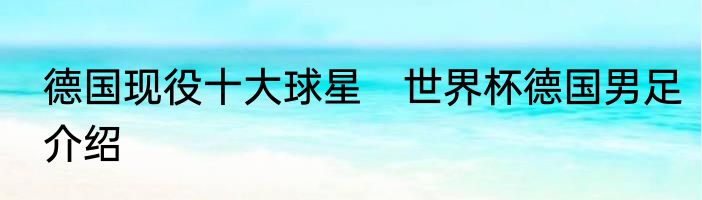 德国现役十大球星　世界杯德国男足介绍
