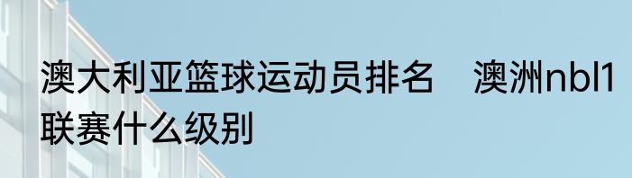 澳大利亚篮球运动员排名　澳洲nbl1联赛什么级别
