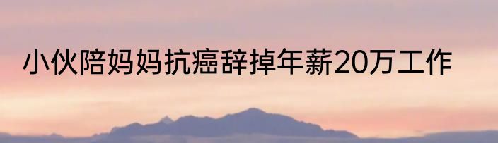 小伙陪妈妈抗癌辞掉年薪20万工作