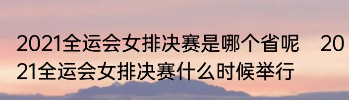 2021全运会女排决赛是哪个省呢　2021全运会女排决赛什么时候举行