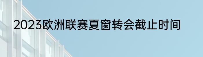 2023欧洲联赛夏窗转会截止时间