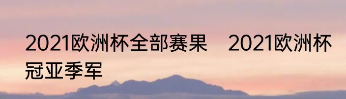 2021欧洲杯全部赛果　2021欧洲杯冠亚季军