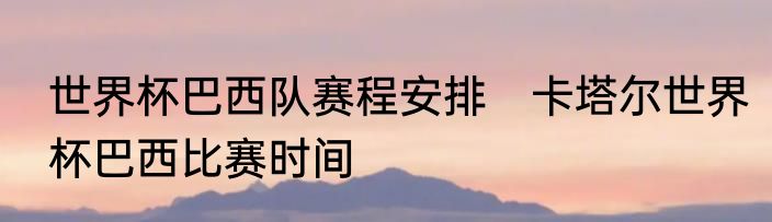 世界杯巴西队赛程安排　卡塔尔世界杯巴西比赛时间