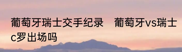 葡萄牙瑞士交手纪录　葡萄牙vs瑞士c罗出场吗
