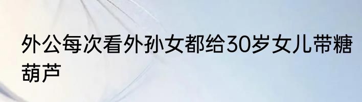 外公每次看外孙女都给30岁女儿带糖葫芦