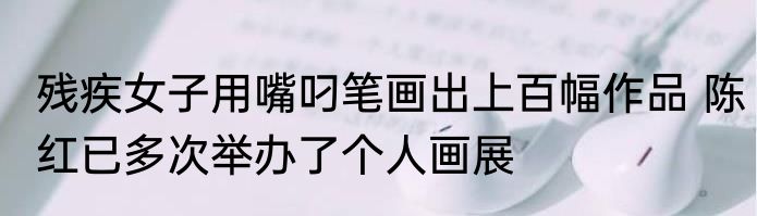 残疾女子用嘴叼笔画出上百幅作品 陈红已多次举办了个人画展