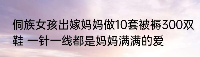 侗族女孩出嫁妈妈做10套被褥300双鞋 一针一线都是妈妈满满的爱