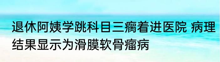 退休阿姨学跳科目三瘸着进医院 病理结果显示为滑膜软骨瘤病