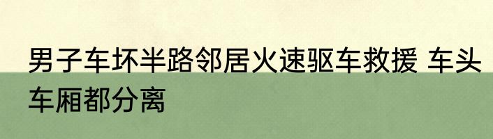 男子车坏半路邻居火速驱车救援 车头车厢都分离