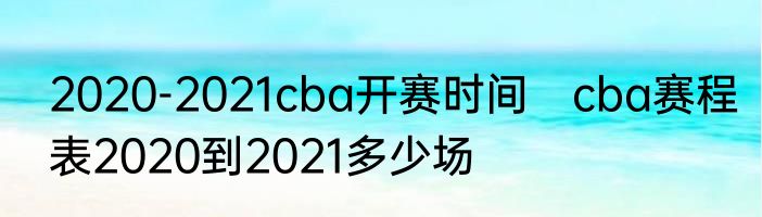 2020-2021cba开赛时间　cba赛程表2020到2021多少场