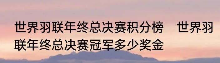 世界羽联年终总决赛积分榜　世界羽联年终总决赛冠军多少奖金