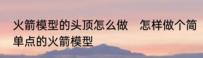 火箭模型的头顶怎么做　怎样做个简单点的火箭模型