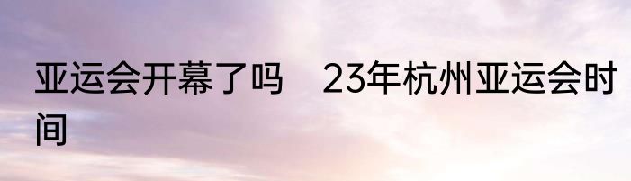 亚运会开幕了吗　23年杭州亚运会时间