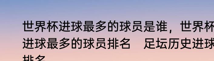 世界杯进球最多的球员是谁，世界杯进球最多的球员排名　足坛历史进球排名