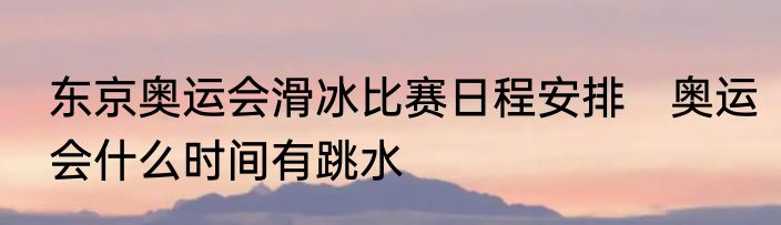东京奥运会滑冰比赛日程安排　奥运会什么时间有跳水