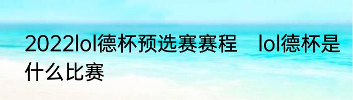 2022lol德杯预选赛赛程　lol德杯是什么比赛