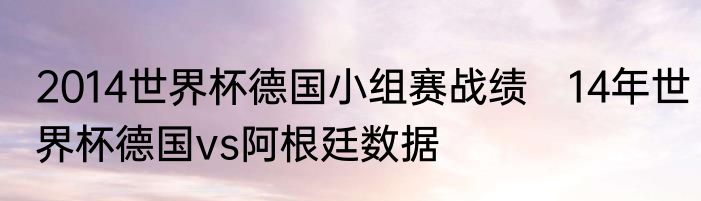 2014世界杯德国小组赛战绩　14年世界杯德国vs阿根廷数据