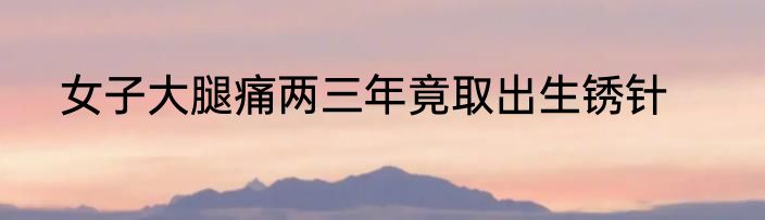 女子大腿痛两三年竟取出生锈针