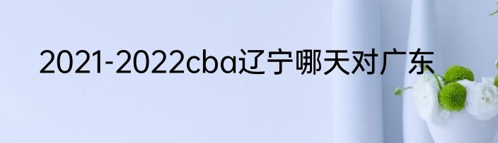 2021-2022cba辽宁哪天对广东