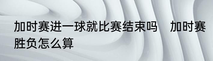 加时赛进一球就比赛结束吗　加时赛胜负怎么算