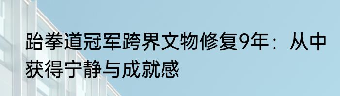 跆拳道冠军跨界文物修复9年：从中获得宁静与成就感