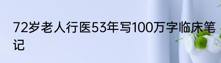 72岁老人行医53年写100万字临床笔记
