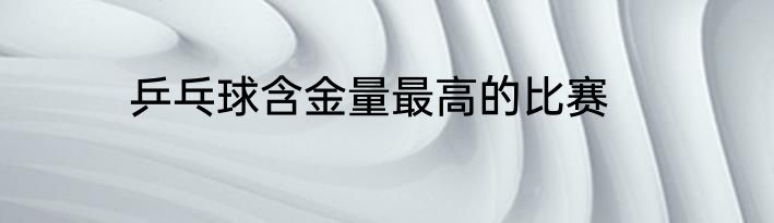 乒乓球含金量最高的比赛