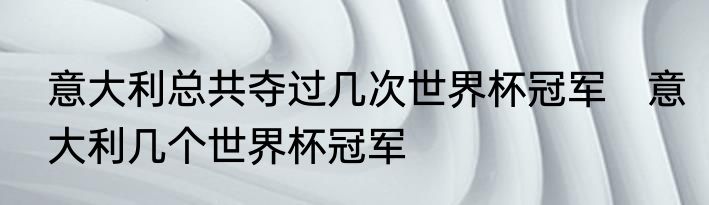 意大利总共夺过几次世界杯冠军　意大利几个世界杯冠军