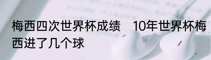 梅西四次世界杯成绩　10年世界杯梅西进了几个球