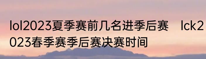 lol2023夏季赛前几名进季后赛　lck2023春季赛季后赛决赛时间