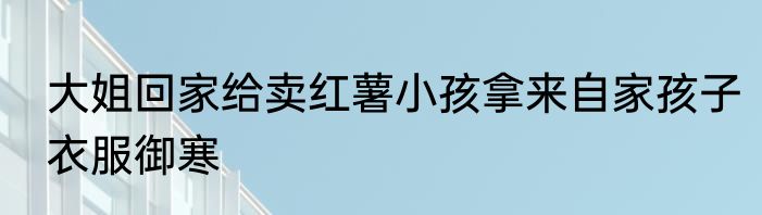 大姐回家给卖红薯小孩拿来自家孩子衣服御寒