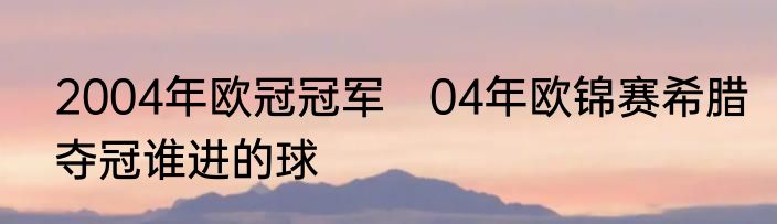 2004年欧冠冠军　04年欧锦赛希腊夺冠谁进的球