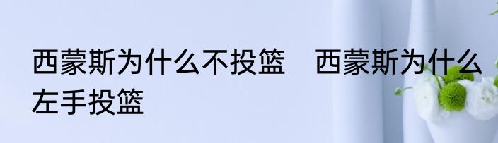 西蒙斯为什么不投篮　西蒙斯为什么左手投篮