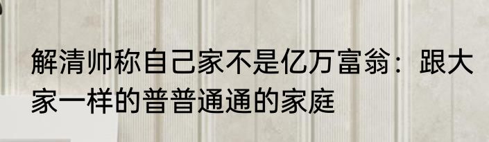 解清帅称自己家不是亿万富翁：跟大家一样的普普通通的家庭