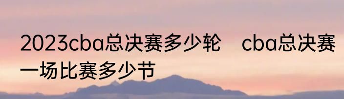 2023cba总决赛多少轮　cba总决赛一场比赛多少节