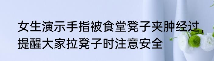 女生演示手指被食堂凳子夹肿经过，提醒大家拉凳子时注意安全