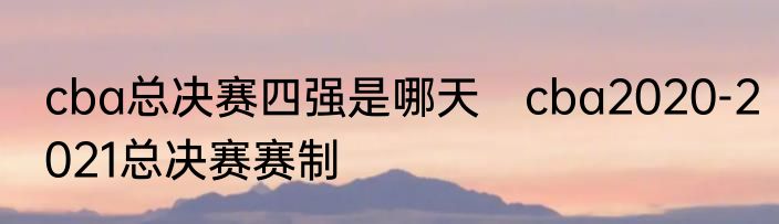 cba总决赛四强是哪天　cba2020-2021总决赛赛制