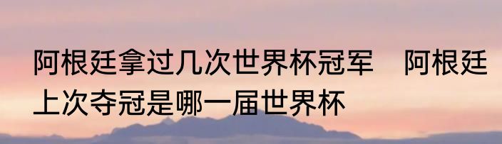 阿根廷拿过几次世界杯冠军　阿根廷上次夺冠是哪一届世界杯