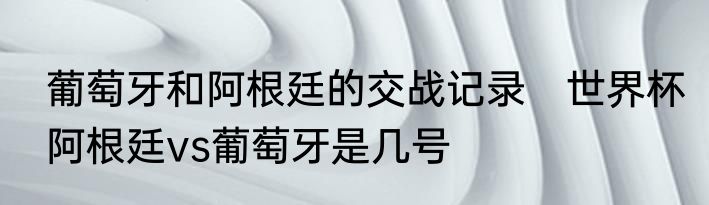 葡萄牙和阿根廷的交战记录　世界杯阿根廷vs葡萄牙是几号