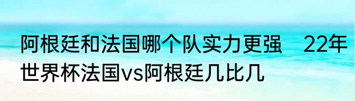 阿根廷和法国哪个队实力更强　22年世界杯法国vs阿根廷几比几