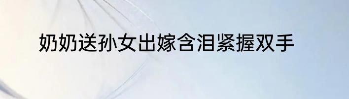 奶奶送孙女出嫁含泪紧握双手