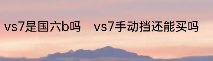 vs7是国六b吗　vs7手动挡还能买吗