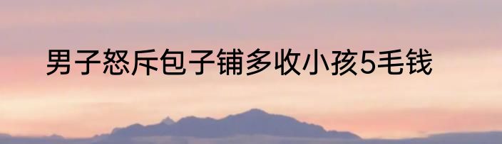 男子怒斥包子铺多收小孩5毛钱