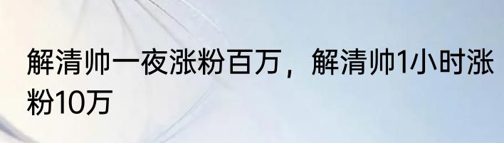 解清帅一夜涨粉百万，解清帅1小时涨粉10万