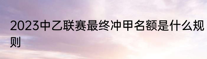 2023中乙联赛最终冲甲名额是什么规则