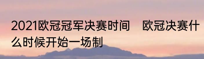 2021欧冠冠军决赛时间　欧冠决赛什么时候开始一场制