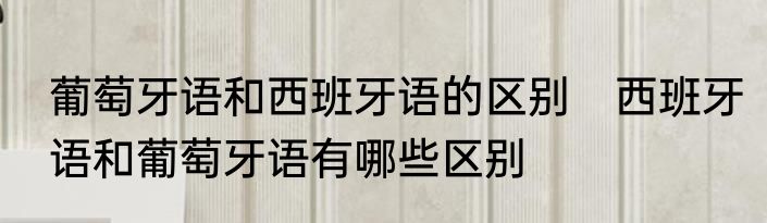 葡萄牙语和西班牙语的区别　西班牙语和葡萄牙语有哪些区别